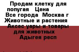 Продам клетку для попугая › Цена ­ 3 000 - Все города, Москва г. Животные и растения » Аксесcуары и товары для животных   . Адыгея респ.